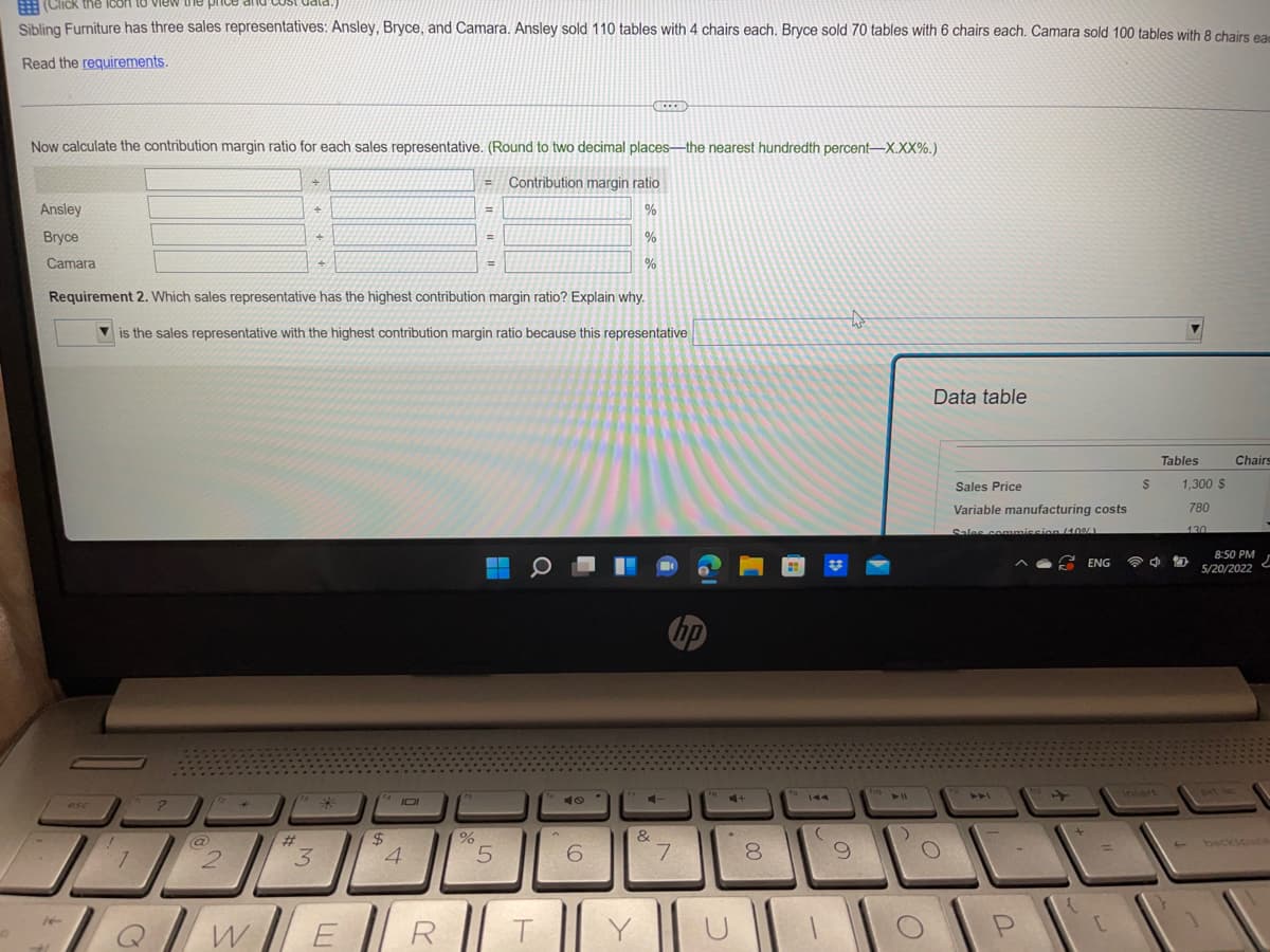 (Click the icon to view the price
Sibling Furniture has three sales representatives: Ansley, Bryce, and Camara. Ansley sold 110 tables with 4 chairs each. Bryce sold 70 tables with 6 chairs each. Camara sold 100 tables with 8 chairs eam
Read the requirements.
ECCED
Now calculate the contribution margin ratio for each sales representative. (Round to two decimal places-the nearest hundredth percent-X.XX%.)
+
E
Contribution margin ratio
Ansley
%
Bryce
%
Camara
+
%
Requirement 2. Which sales representative has the highest contribution margin ratio? Explain why.
to
is the sales representative with the highest contribution margin ratio because this representative
Tables
Chairs
1,300 S
780
130
10
8:50 PM
5/20/2022
hp
prt sc
¹4101
*
esc
!
@
#
+
+
$
1
2
3
4
QWER
%
5
T
6
Y
4-
&
7
C+
00
8
To
-
9
f10
4 11
)
Data table
O
Sales Price
Variable manufacturing costs
Sales commission (40%)
ENG
P
{
=
[
$
4
[