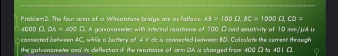 Problem2: The four arms of a Wheatstone bridge are as follows: AB = 100 Q, BC = 1000 Q, CD =
O4000 , DA = 400 Q. A galvanometer with internal resistance of 100 and sensitivity of 10 mm/HA is
connected between AC, while a battery of 4 V de is connected between BD. Calculate the current through
the galvanometer and its deflection if the resistance of arm DA is changed from 400 n to 401 2.
