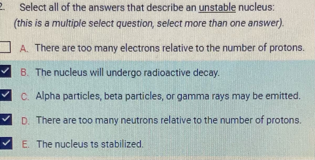 2.
Select all of the answers that describe an unstable nucleus:
(this is a multiple select question, select more than one answer).
A. There are too many electrons relative to the number of protons.
B. The nucleus will undergo radioactive decay.
C. Alpha particles, beta particles, or gamma rays may be emitted.
D. There are too many neutrons relative to the number of protons.
E. The nucleus ts stabilized.