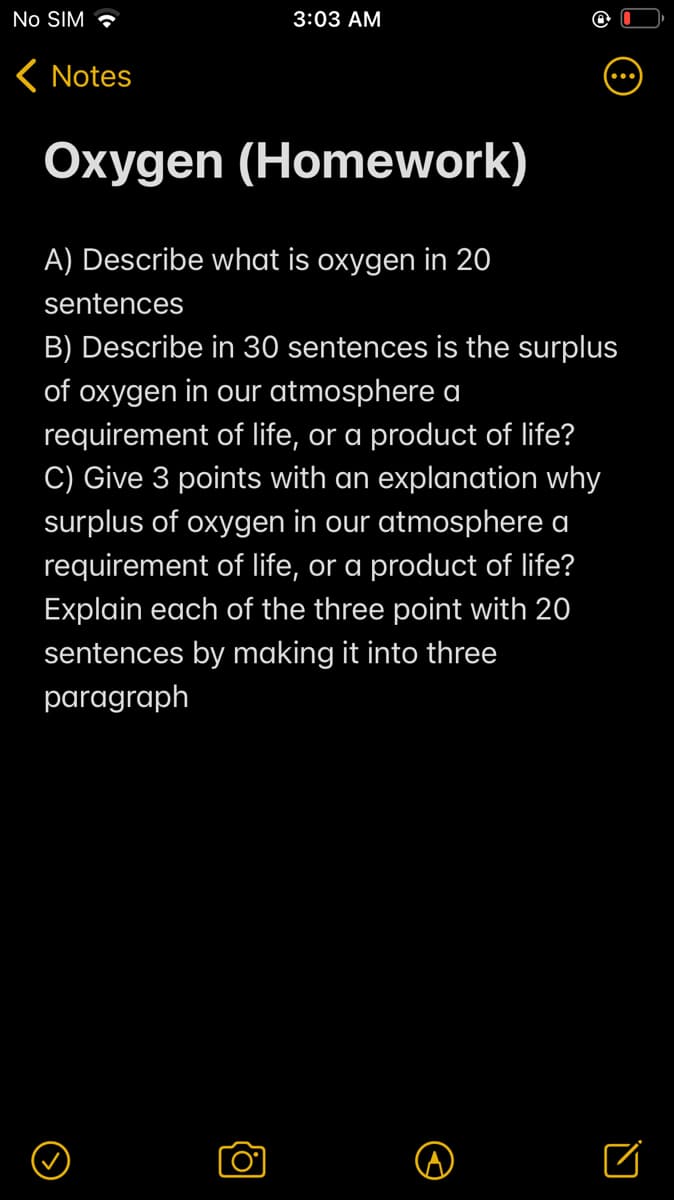 No SIM •
3:03 AM
K Notes
Oxygen (Homework)
A) Describe what is oxygen in 20
sentences
B) Describe in 30 sentences is the surplus
of oxygen in our atmosphere a
requirement of life, or a product of life?
C) Give 3 points with an explanation why
surplus of oxygen in our atmosphere a
requirement of life, or a product of life?
Explain each of the three point with 20
sentences by making it into three
paragraph
