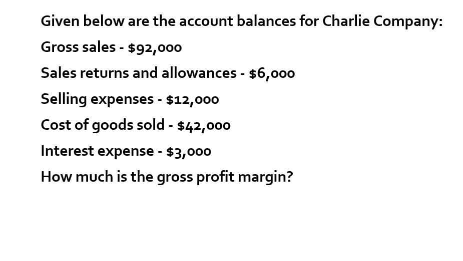 Given below are the account balances for Charlie Company:
Gross sales - $92,000
Sales returns and allowances - $6,000
Selling expenses - $12,000
Cost of goods sold - $42,000
Interest expense - $3,000
How much is the gross profit margin?