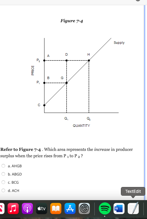 Figure 7-4
Supply
A
B
G
QUANTITY
Refer to Figure 7-4 . Which area represents the increase in producer
surplus when the price rises from P1 to P 2 ?
а. АHGB
b. АBGD
С. ВСG
d. ACH
TextEdit
étv A A
PRICE
