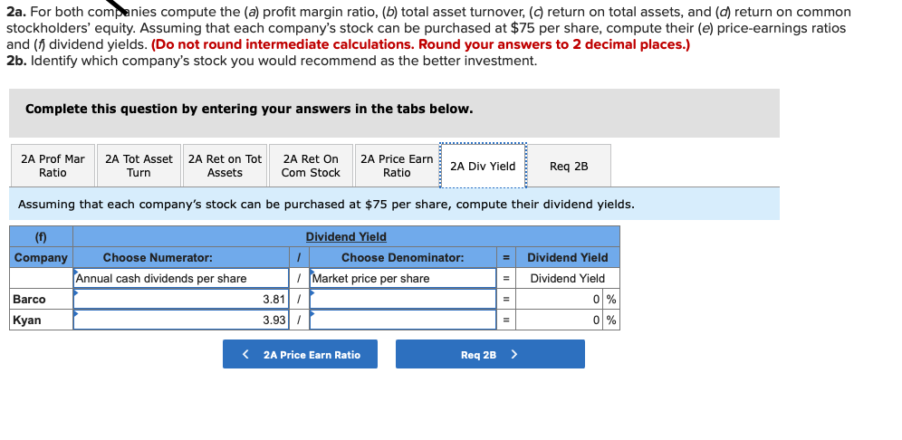 2a. For both companies compute the (a) profit margin ratio, (b) total asset turnover, (c) return on total assets, and (d) return on common
stockholders' equity. Assuming that each company's stock can be purchased at $75 per share, compute their (e) price-earnings ratios
and (f dividend yields. (Do not round intermediate calculations. Round your answers to 2 decimal places.)
2b. Identify which company's stock you would recommend as the better investment.
Complete this question by entering your answers in the tabs below.
2A Prof Mar
2A Tot Asset
2A Ret on Tot
2A Ret On
2A Price Earn
2A Div Yield
Req 2B
Ratio
Turn
Assets
Com Stock
Ratio
Assuming that each company's stock can be purchased at $75 per share, compute their dividend yields.
(f)
Dividend Yield
Company
Choose Numerator:
Choose Denominator:
Dividend Yield
Annual cash dividends per share
I Market price per share
Dividend Yield
Barco
3.81 /
0 %
Кyan
3.93 I
이%
< 2A Price Earn Ratio
Req 2B >
