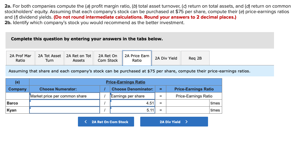 2a. For both companies compute the (a) profit margin ratio, (b) total asset turnover, (c) return on total assets, and (d) return on common
stockholders' equity. Assuming that each company's stock can be purchased at $75 per share, compute their (e) price-earnings ratios
and (f dividend yields. (Do not round intermediate calculations. Round your answers to 2 decimal places.)
2b. Identify which company's stock you would recommend as the better investment.
Complete this question by entering your answers in the tabs below.
2A Ret On
Com Stock
2A Prof Mar
2A Ret on Tot
2A Tot Asset
Turn
2A Price Earn
Ratio
Reg 2B
2A Div Yield
Ratio
Assets
Assuming that share and each company's stock can be purchased at $75 per share, compute their price-earnings ratios.
(e)
Price-Earnings Ratio
Company
Choose Numerator:
Choose Denominator:
Price-Earnings Ratio
Market price per common share
I Earnings per share
Price-Earnings Ratio
Barco
4.51
times
=
Кyan
5.11
times
< 2A Ret On Com Stock
2A Div Yield >
