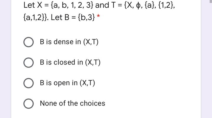 Let X = {a, b, 1, 2, 3} and T = {X, o, {a}, {1,2},
%3D
{a,1,2}}. Let B = {b,3} *
%3D
B is dense in (X,T)
B is closed in (X,T)
B is open in (X,T)
O None of the choices
