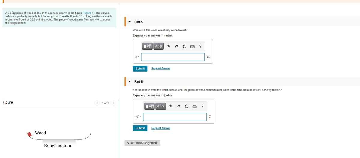 A 2.5 kg piece of wood slides on the surface shown in the figure (Figure 1). The curved
sides are perfectly smooth, but the rough horizontal bottom is 35 m long and has a kinetic
friction coefficient of 0.22 with the wood. The piece of wood starts from rest 4.0 m above
the rough bottom.
Part A
Where will this wood eventually come to rest?
Express your answer in meters.
Hν ΑΣφ
S =
m
Submit
Request Answer
|-
Part B
For the motion from the initial release until the piece of wood comes to rest, what is the total amount of work done by friction?
Express your answer in joules
Figure
< 1 of 1 >
V ΑΣφ
?
W =
J
Submit
Request Answer
Wood
< Return to Assignment
Rough bottom
