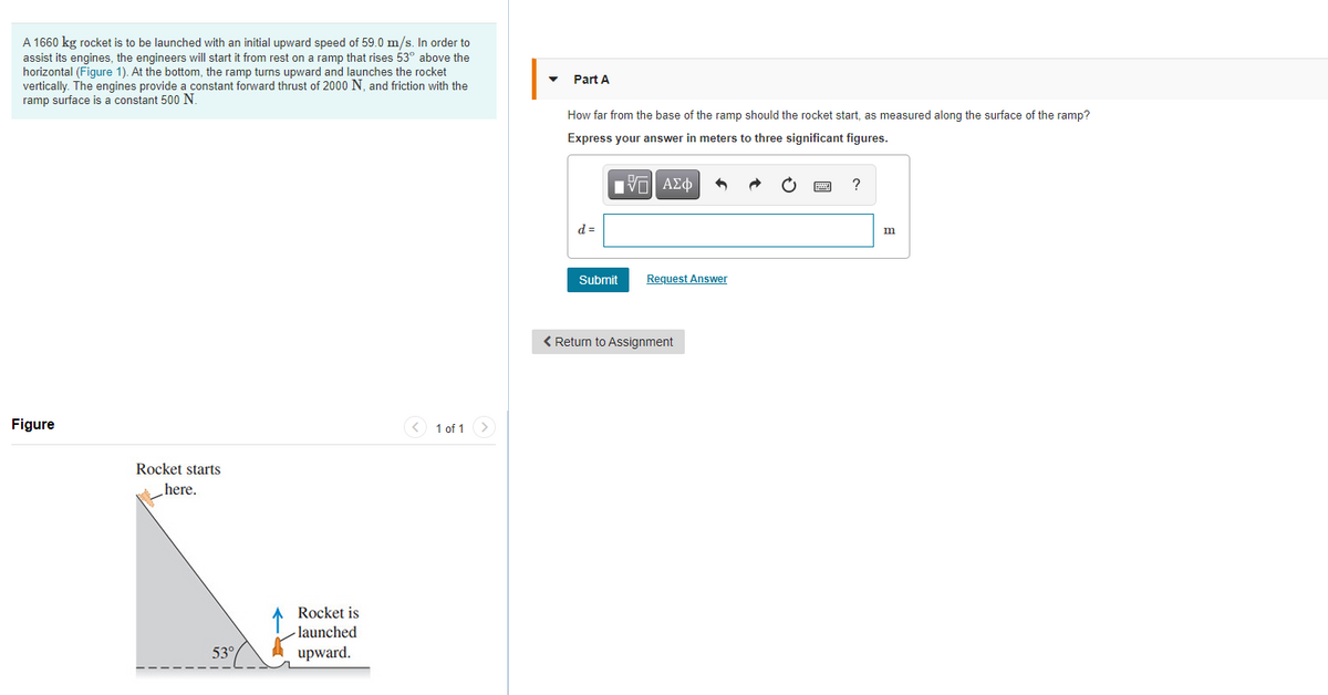 A 1660 kg rocket is to be launched with an initial upward speed of 59.0 m/s. In order to
assist its engines, the engineers will start it from rest on a ramp that rises 53° above the
horizontal (Figure 1). At the bottom, the ramp turns upward and launches the rocket
vertically. The engines provide a constant forward thrust of 2000 N, and friction with the
ramp surface is a constant 500 N.
Part A
How far from the base of the ramp should the rocket start, as measured along the surface of the ramp?
Express your answer in meters to three significant figures.
d =
Submit
Request Answer
< Return to Assignment
Figure
< 1 of 1 >
Rocket starts
here.
Rocket is
- launched
53°
upward.

