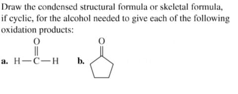 Draw the condensed structural formula or skeletal formula,
if cyclic, for the alcohol needed to give each of the following
oxidation products:
||
а. Н—С—Н
b.
