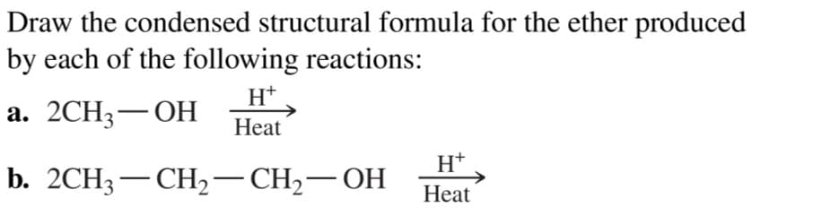 Draw the condensed structural formula for the ether produced
by each of the following reactions:
H+
а. 2СH3 — ОН
Нeat
H+
b. 2СH3 — СН, — СH;— ОН
-
Heat
