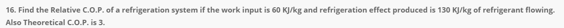 16. Find the Relative C.O.P. of a refrigeration system if the work input is 60 KJ/kg and refrigeration effect produced is 130 KJ/kg of refrigerant flowing.
Also Theoretical C.O.P. is 3.