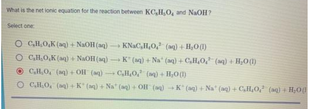 What is the net ionic equation for the reaction between KC,H O, and NaOH?
Select one:
O C,H.O,K (aq) + NaOH (aq)
KNAC,H,O, (aq) + H,0(I)
O C,H,O,K (aq) + NAOH (aq)
- K* (aq) + Na (aq) + C.H,O, (aq) + H,O(1)
OCH;O, (aq) +OH (aq)
C,H,O, (aq) + H,0 (1).
O CH:O, (aq) + K* (aq) + Na" (aq) + OH (aq) K (aq) +Na" (aq) +C,H,O? (aq) + H;O(
