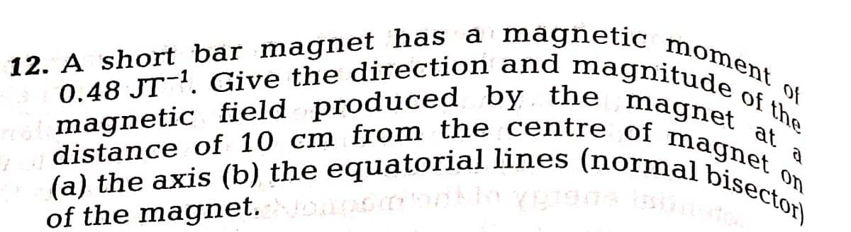 the magnet at
12. A short bar magnet has a magnetic moment of
0.48 JT¹. Give the direction and magnitude of the
a
alemagnetic field produced by the
distance of 10 cm from the centre of magnet on
(a) the axis (b) the equatorial lines (normal bisector)
of the magnet. Noapstonklo vypreda (ainuto