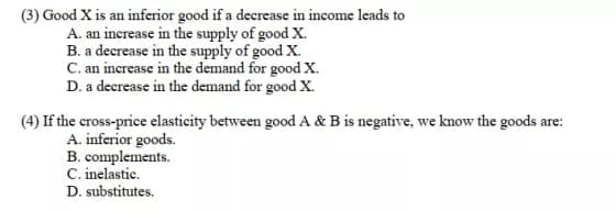 (3) Good X is an inferior good if a decrease in income leads to
A. an increase in the supply of good X.
B. a decrease in the supply of good X.
C. an increase in the demand for good X.
D. a decrease in the demand for good X.
(4) If the cross-price elasticity between good A & B is negative, we know the goods are:
A. inferior goods.
B. complements.
C. inelastic.
D. substitutes.