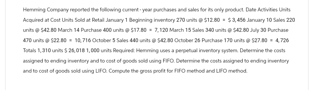 Hemming Company reported the following current -year purchases and sales for its only product. Date Activities Units
Acquired at Cost Units Sold at Retail January 1 Beginning inventory 270 units @ $12.80 $3,456 January 10 Sales 220
units @ $42.80 March 14 Purchase 400 units @ $17.80= 7,120 March 15 Sales 340 units @ $42.80 July 30 Purchase
470 units @ $22.80= 10,716 October 5 Sales 440 units @ $42.80 October 26 Purchase 170 units @ $27.80=4,726
Totals 1,310 units $ 26,018 1,000 units Required: Hemming uses a perpetual inventory system. Determine the costs
assigned to ending inventory and to cost of goods sold using FIFO. Determine the costs assigned to ending inventory
and to cost of goods sold using LIFO. Compute the gross profit for FIFO method and LIFO method.