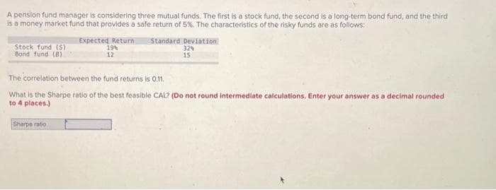 A pension fund manager is considering three mutual funds. The first is a stock fund, the second is a long-term bond fund, and the third
is a money market fund that provides a safe return of 5%. The characteristics of the risky funds are as follows:
Stock fund (S)
Bond fund (B)
Expected Return Standard Deviation
19%
32%
15
12
The correlation between the fund returns is 0.11.
What is the Sharpe ratio of the best feasible CAL? (Do not round intermediate calculations. Enter your answer as a decimal rounded
to 4 places.)
Sharpe ratio