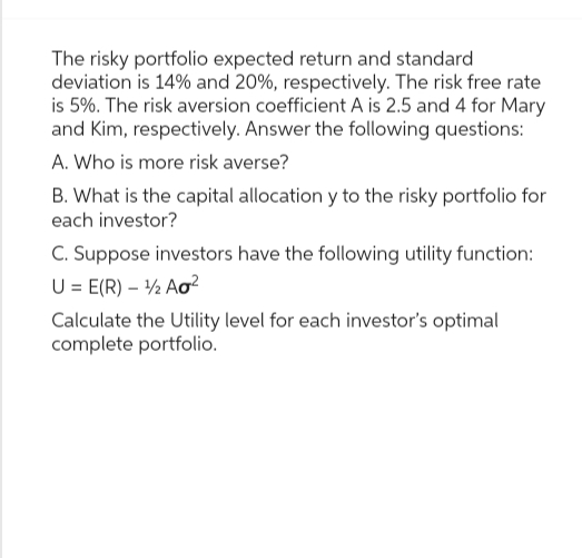 The risky portfolio expected return and standard
deviation is 14% and 20%, respectively. The risk free rate
is 5%. The risk aversion coefficient A is 2.5 and 4 for Mary
and Kim, respectively. Answer the following questions:
A. Who is more risk averse?
B. What is the capital allocation y to the risky portfolio for
each investor?
C. Suppose investors have the following utility function:
U = E(R) - ¹2 Ao²
Calculate the Utility level for each investor's optimal
complete portfolio.