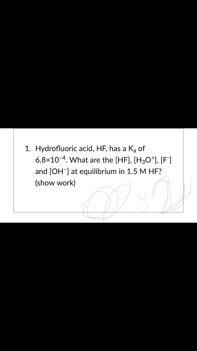 1. Hydrofluoric acid, HF, has a Ka of
6.8×10-4. What are the [HF], [H3O*], [F°]
and [OH] at equilibrium in 1.5 M HF?
(show work)
