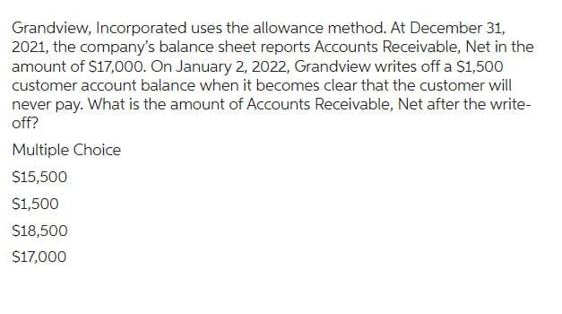 Grandview, Incorporated uses the allowance method. At December 31,
2021, the company's balance sheet reports Accounts Receivable, Net in the
amount of $17,000. On January 2, 2022, Grandview writes off a $1,500
customer account balance when it becomes clear that the customer will
never pay. What is the amount of Accounts Receivable, Net after the write-
off?
Multiple Choice
$15,500
$1,500
$18,500
$17,000