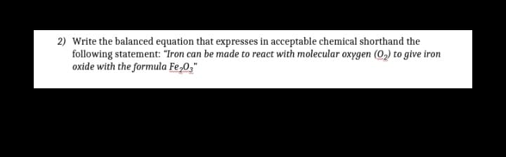 2) Write the balanced equation that expresses in acceptable chemical shorthand the
following statement: "Iron can be made to react with molecular oxygen (0,) to give iron
oxide with the formula Fe,0,"
