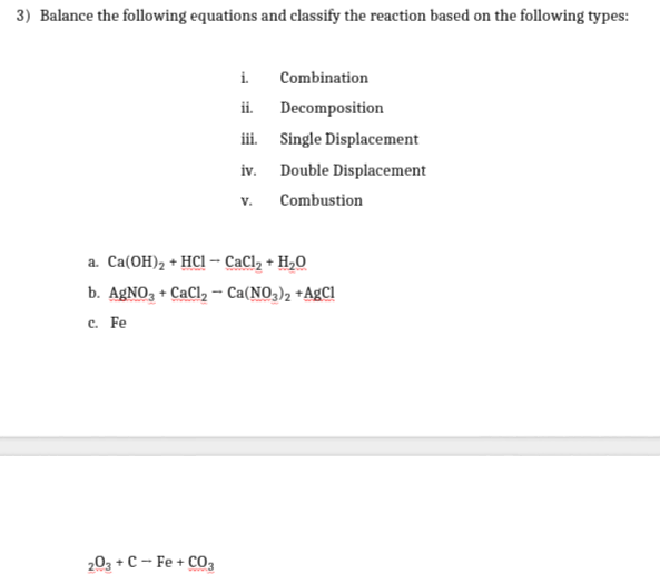 3) Balance the following equations and classify the reaction based on the following types:
i.
Combination
ii.
Decomposition
iii. Single Displacement
iv. Double Displacement
V.
Combustion
a. Ca(OH), + HCI – CaCl, +
H,0
b. AgNO, + CaCl, – Ca(NO,), +AgCl
с. Fe
203 +C - Fe + CO,
