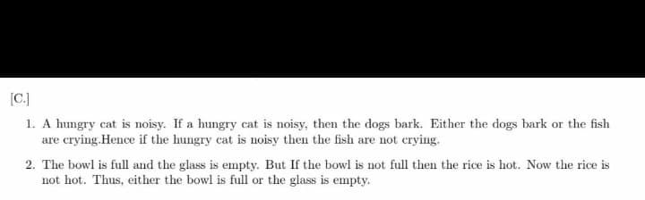 (C.]
1. A hungry cat is noisy. If a hungry cat is noisy, then the dogs bark. Either the dogs bark or the fish
are crying.Hence if the hungry cat is noisy then the fish are not crying.
2. The bowl is full and the glass is empty. But If the bowl is not full then the rice is hot. Now the rice is
not hot. Thus, either the bowl is full or the glass is empty.
