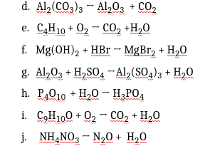 d. Al, (CO3)3 - Al,0, + CO,
e. C,H10 + O2 - CO, +H,0
f. Mg(ОН)2 + HBr - MgBr, + H,0
g. Al,03 + H,SO4 -Al2(SO4)3 + H,0
h. P,010 + H,0
- H;PO4
i. C,H100 + 02 - CO2 + H,0
j. NH,NO, - N,0 + H,0
23
