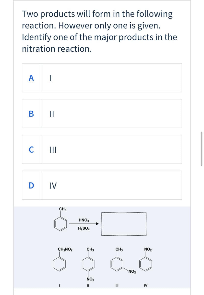 Two products will form in the following
reaction. However only one is given.
Identify one of the major products in the
nitration reaction.
A
B
||
II
D IV
CH3
HNO3
H2SO4
CH,NO2
CH3
CH3
NO2
NO2
NO2
II
IV
