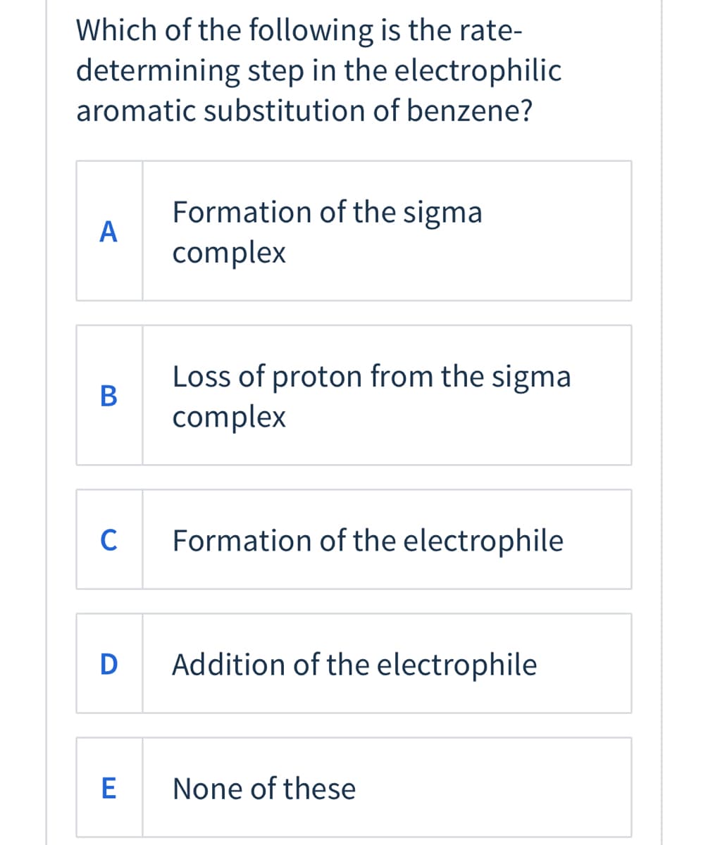 Which of the following is the rate-
determining step in the electrophilic
aromatic substitution of benzene?
Formation of the sigma
A
complex
Loss of proton from the sigma
B
complex
C
Formation of the electrophile
D
Addition of the electrophile
None of these
