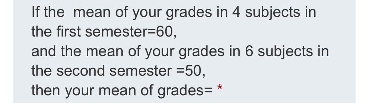 If the mean of your grades in 4 subjects in
the first semester=60,
and the mean of your grades in 6 subjects in
the second semester =50,
then your mean of grades=*
