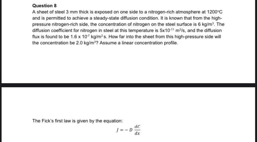 Question 8
A sheet of steel 3 mm thick is exposed on one side to a nitrogen-rich atmosphere at 1200°C
and is permitted to achieve a steady-state diffusion condition. It is known that from the high-
pressure nitrogen-rich side, the concentration of nitrogen on the steel surface is 6 kg/m³. The
diffusion coefficient for nitrogen in steel at this temperature is 5x10-11 m²/s, and the diffusion
flux is found to be 1.6 x 107 kg/m² s. How far into the sheet from this high-pressure side will
the concentration be 2.0 kg/m³? Assume a linear concentration profile.
The Fick's first law is given by the equation:
dC
J = - D
dx
