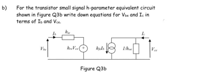 b)
For the transistor small signal h-parameter equivalent circuit
shown in figure Q3b write down equations for Vbe and Ic in
terms of Ib and Vce.
hie
Ie
Vbe
hreVce (+
hfelb
1/hoe
Vce
Figure Q3b
