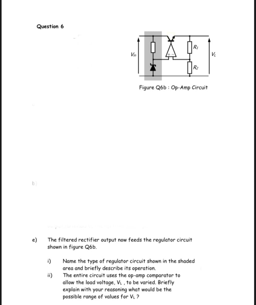 Question 6
R1
Vin
V.
R2
Figure Q6b : Op-Amp Circuit
b)
e)
The filtered rectifier output now feeds the regulator circuit
shown in figure Q6b.
i)
Name the type of regulator circuit shown in the shaded
area and briefly describe its operation.
The entire circuit uses the op-amp comparator to
ii)
allow the load voltage, VL , to be varied. Briefly
explain with your reasoning what would be the
possible range of values for VL ?
