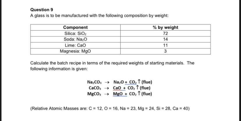 Question 9
A glass is to be manufactured with the following composition by weight:
Component
% by weight
Silica: SiO2
72
Soda: Nazo
14
11
3
Lime: Cao
Magnesia: MgO
Calculate the batch recipe in terms of the required weights of starting materials. The
following information is given:
Na;CO, → Na;0 + CO, ↑ (flue)
Caco, → Cao + CO, ↑ (flue)
MgCO, → Mg0 + co, ↑ (flue)
(Relative Atomic Masses are: C = 12, O = 16, Na = 23, Mg = 24, Si = 28, Ca = 40)
