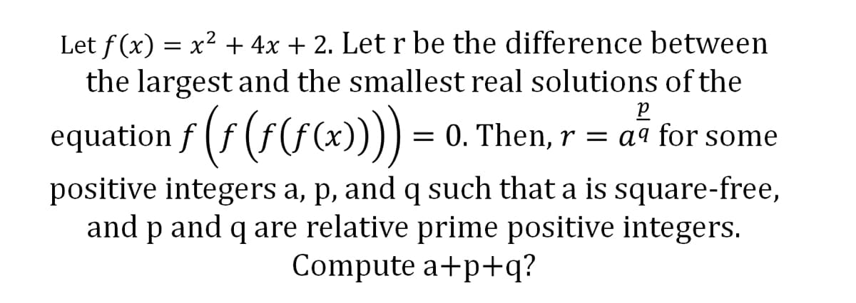 Let f(x) = x² + 4x + 2. Let r be the difference between
the largest and the smallest real solutions of the
р
equation ƒ (ƒ (ƒ (ƒ(x)))) = 0. Then, r = aª for some
positive integers a, p, and q such that a is square-free,
and p and q are relative prime positive integers.
Compute a+p+q?