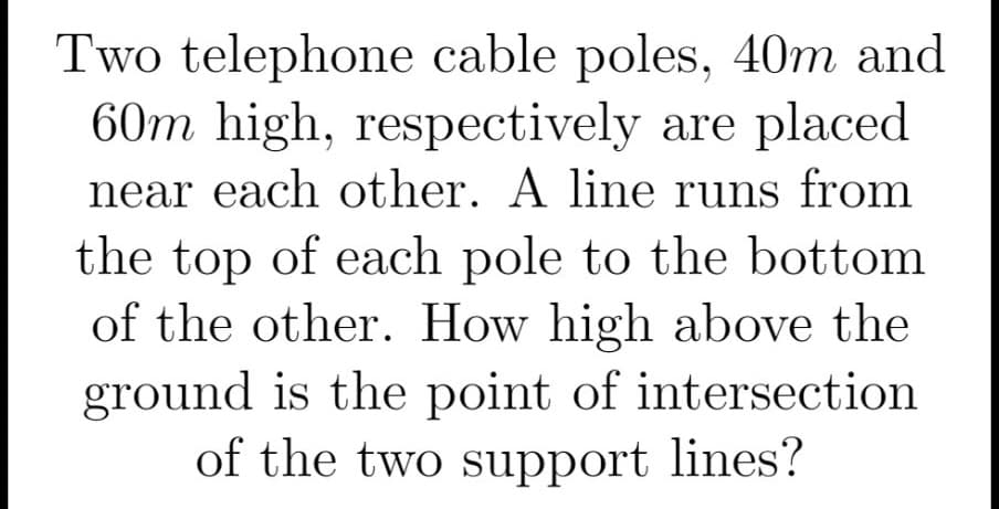 Two telephone cable poles, 40m and
60m high, respectively are placed
near each other. A line runs from
the top of each pole to the bottom
of the other. How high above the
ground is the point of intersection
of the two support lines?