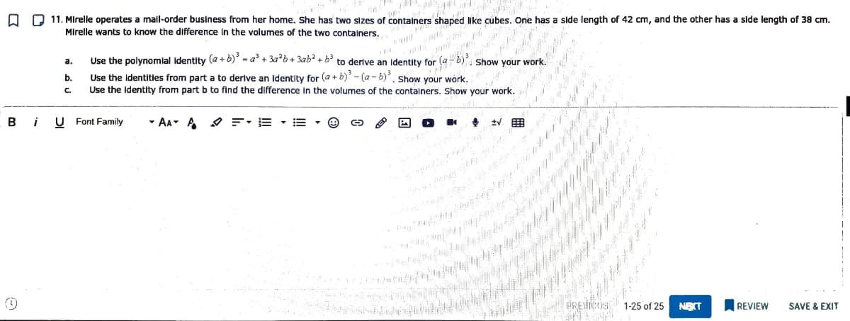 O D 11. Mirelle operates a mall-order business from her home. She has two sizes of containers shaped like cubes. One has a side length of 42 cm, and the other has a side length of 38 cm.
Mirelle wants to know the difference In the volumes of the two containers,
Use the polynomlal identity (a + b) - a + 3ab+ 3ab? + b to derlve an lIdentity for (a6), Show your work.
а.
Use the Identities from part a to derive an identity for (a + b) - (a - b). Show your work.
Use the identity from part b to find the difference in the volumes of the containers. Show your work.
b.
C.
B
U Font Family
- AA- A O F: E • E
PREHCIS 1-25 of 25
NEXT
REVIEW
SAVE & EXIT
