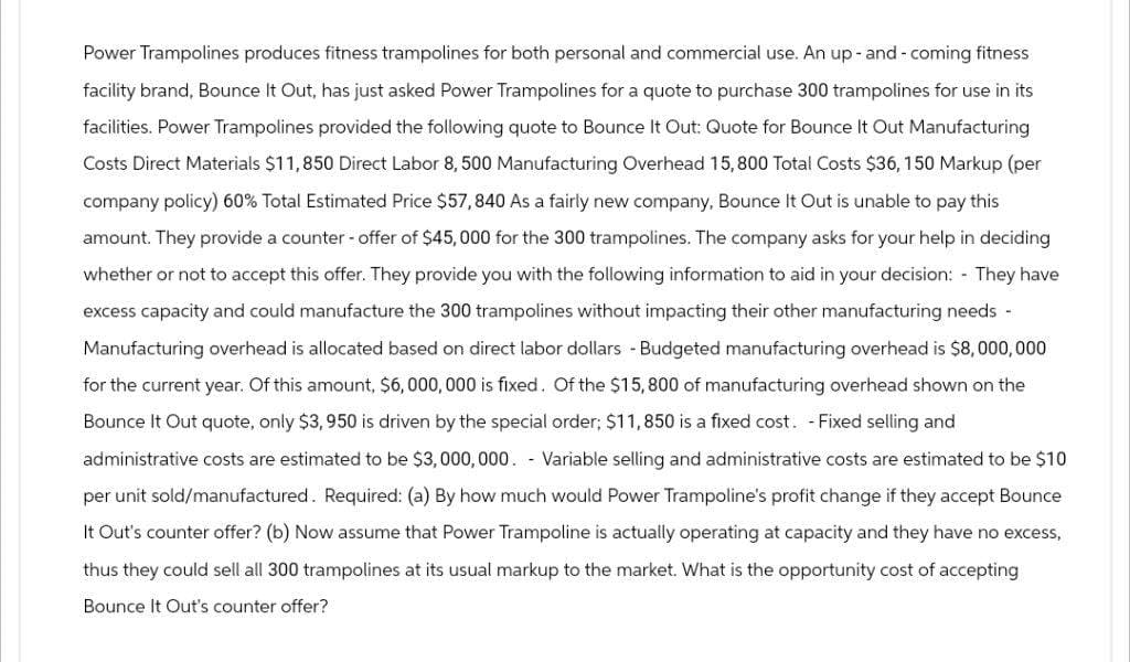 Power Trampolines produces fitness trampolines for both personal and commercial use. An up-and-coming fitness.
facility brand, Bounce It Out, has just asked Power Trampolines for a quote to purchase 300 trampolines for use in its
facilities. Power Trampolines provided the following quote to Bounce It Out: Quote for Bounce It Out Manufacturing
Costs Direct Materials $11,850 Direct Labor 8, 500 Manufacturing Overhead 15,800 Total Costs $36, 150 Markup (per
company policy) 60% Total Estimated Price $57,840 As a fairly new company, Bounce It Out is unable to pay this
amount. They provide a counter-offer of $45,000 for the 300 trampolines. The company asks for your help in deciding
whether or not to accept this offer. They provide you with the following information to aid in your decision: - They have
excess capacity and could manufacture the 300 trampolines without impacting their other manufacturing needs -
Manufacturing overhead is allocated based on direct labor dollars -Budgeted manufacturing overhead is $8,000,000
for the current year. Of this amount, $6,000,000 is fixed. Of the $15,800 of manufacturing overhead shown on the
Bounce It Out quote, only $3,950 is driven by the special order; $11,850 is a fixed cost. - Fixed selling and
administrative costs are estimated to be $3,000,000. - Variable selling and administrative costs are estimated to be $10
per unit sold/manufactured. Required: (a) By how much would Power Trampoline's profit change if they accept Bounce
It Out's counter offer? (b) Now assume that Power Trampoline is actually operating at capacity and they have no excess,
thus they could sell all 300 trampolines at its usual markup to the market. What is the opportunity cost of accepting
Bounce It Out's counter offer?