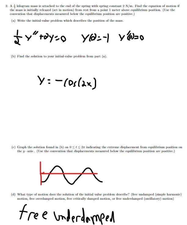 2. A kilogram mass is attached to the end of the spring with spring constant 2 N/m. Find the equation of motion if
the mass is initially released (set in motion) from rest from a point 1 meter above equilibrium position. (Use the
convention that displacements measured below the equilibrium position are positive.)
(a) Write the initial-valne problem which describes the position of the mass.
t*yンo
YO:-)
yzo
(b) Find the solution to your initial-valne problem from part (a).
y:-(os(2x)
(c) Graph the solution found in (b) on 0<t< 2n indicating the extreme displacement from equilibrium position on
the y-axis . (Use the convention that displacements measured below the equilibrium position are positive.)
(d) What type of motion does the solution of the initial value problem describe? (free undamped (simple harmonic)
motion, free overdamped motion, free critically damped motion, or free underdamped (oscillatory) motion)
free underdomped
