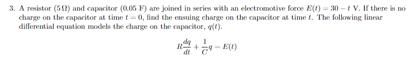 3. A resistor (52) and capacitor (0.05 F) are joined in series with an electromotive force E(t) = 30 – t V. If there is no
charge on the capacitor at time t = 0, find the ensuing charge on the capacitor at time t. The following linear
differential equation models the charge on the capacitor, q(t).
1
R-
-q = E(t)
