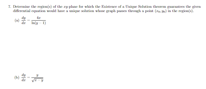 7. Determine the region(s) of the ry-plane for which the Existence of a Unique Solution thcorem guarantees the given
differential equation would have a unique solution whose graph passes through a point (ro, yo) in the region(s).
dy
(a)
dr
In(y – 1)
4.x
(») #-
(b)
dr
