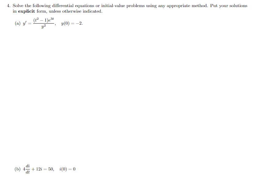 4. Solve the following differential equations or initial-value problems using any appropriate method. Put your solutions
in explicit form, unless otherwise indicated.
(t2 – 1)et
y?
(a) y'
y(0) = -2.
di
(b) 4-
+ 12i = 50, i(0) = 0
dt
%3D
