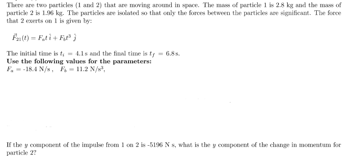 There are two particles (1 and 2) that are moving around in space. The mass of particle 1 is 2.8 kg and the mass of
particle 2 is 1.96 kg. The particles are isolated so that only the forces between the particles are significant. The force
that 2 exerts on 1 is given by:
Fa(t) = F,t î+ Fut }
The initial time is t; = 4.1s and the final time is tf = 6.8 s.
Use the following values for the parameters:
Fa = -18.4 N/s, F, = 11.2 N/s,
If the y component of the impulse from 1 on 2 is -5196 N s, what is the y component of the change in momentum for
particle 2?
