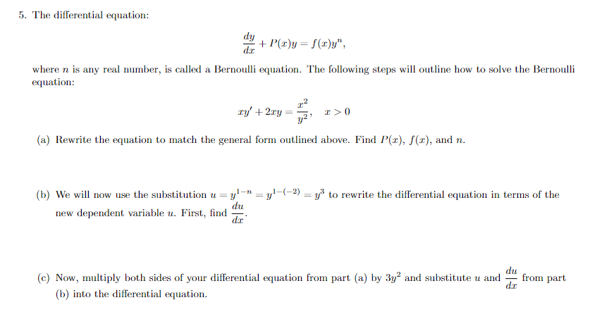 5. The differential equation:
dy
dr
+ P(x)y = f(x)y",
where n is any real number, is called a Bernoulli equation. The following steps will outline how to solve the Bernoulli
equation:
ry' + 2ry
x >0
(a) Rewrite the equation to match the general form outlined above. Find P(x), f(x), and n.
(b) We will now use the substitution u = y'-" = y!-(-2) = y³ to rewrite the differential equation in terms of the
%3D
du
new dependent variable u. First, find
dr
(c) Now, multiply both sides of your differential equation from part (a) by 3y? and substitute u and
du
from part
d.r
(b) into the differential equation.
