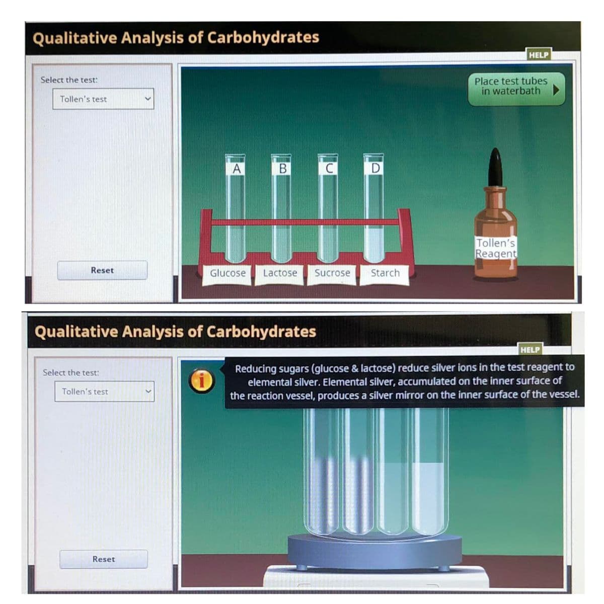 Qualitative Analysis of Carbohydrates
HELP
Select the test:
Place test tubes
in waterbath
Tollen's test
D
Tollen's
Reagent
Reset
Glucose
Lactose
Sucrose
Starch
Qualitative Analysis of Carbohydrates
HELP
Reducing sugars (glucose & lactose) reduce silver ions in the test reagent to
elemental silver. Elemental silver, accumulated on the inner surface of
the reaction vessel, produces a silver mirror on the inner surface of the vessel.
Select the test:
Tollen's test
Reset
