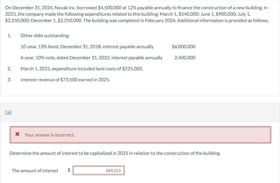 On December 31, 2024, Novak Inc. borrowed $4,500,000 at 12% payable annually to finance the construction of a new building. In
2025, the company made the following expenditures related to this building: March 1, $540,000; June 1, $900,000; July 1,
$2,250,000; December 1, $2,250,000. The building was completed in February 2026. Additional information is provided as follows.
1.
2.
3.
(a)
Other debt outstanding:
10-year, 13% bond, December 31, 2018, interest payable annually
6-year, 10% note, dated December 31, 2022, interest payable annually
March 1, 2025, expenditure included land costs of $225,000.
Interest revenue of $73,500 earned in 2025.
* Your answer is incorrect.
The amount of interest $
$6,000,000
Determine the amount of interest to be capitalized in 2025 in relation to the construction of the building.
584,313
2,400,000