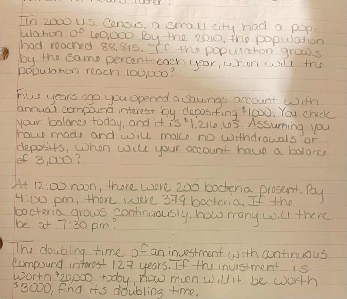 IIn 2000 U.S. Census, a small City had a pop-
ulation of Le0,000 By the 2010, the population.
had reached 88,815. If the populoation grows
the Same percentieacn
by h year,when will the
populotion reach l00,0o?
Fius
years ago you opened a saungo account with
annuai compound interest by deposifing $Ipo. You chedk
your balance today, and it is 1,216.003. AsSuming you
have made and wil malco no uWithdrawals or
deposits, when wiu your account hauo a bol ance
of 3,000?
At 12:00 noon, there were 200 boctena prosent. Pay
4:00 pm, there were379 becteria, If the
bocteria grows continuously, how many will there
be at 7:30 pm.
The doubling -time of an inUestmant with continuous
Compound intorest 127 years. If the inuostment is
worth 20,000 todoy , how much wilit be worth
$3000, find its doubling tinme,
