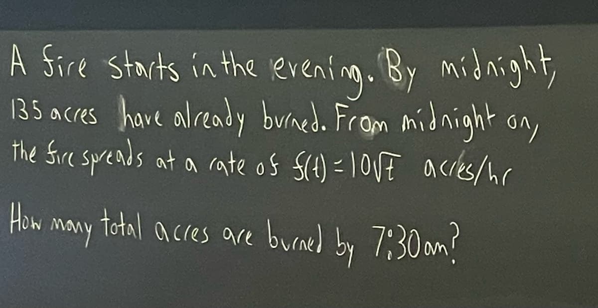 A Sire starts in the eventng. By midnight,
135 acres have already burned. From midnight on,
the Sire spreads at a rate os S(4) =10VE acres/hr
How many total acres are burned by 7:30 am?
