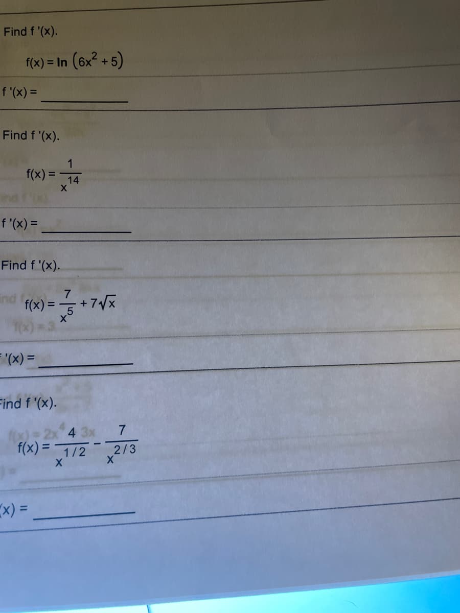 ### Problem 1
**Objective**: Find \( f'(x) \).

Given:
\[ f(x) = \ln(6x^2 + 5) \]

Solution:
\[ f'(x) = \underline{\quad\quad\quad} \]

---

### Problem 2
**Objective**: Find \( f'(x) \).

Given:
\[ f(x) = \frac{1}{x^{14}} \]

Solution:
\[ f'(x) = \underline{\quad\quad\quad} \]

---

### Problem 3
**Objective**: Find \( f'(x) \).

Given:
\[ f(x) = \frac{7}{x^5} + 7\sqrt{x} \]

Solution:
\[ f'(x) = \underline{\quad\quad\quad} \]

---

### Problem 4
**Objective**: Find \( f'(x) \).

Given:
\[ f(x) = 2x^{1/2} + \frac{4}{x} + \frac{3x}{x^{2/3}} - \frac{7}{x} \]

Solution:
\[ f'(x) = \underline{\quad\quad\quad} \]

---

These problems involve finding the derivative of various functions using rules of differentiation such as the power rule and the chain rule.