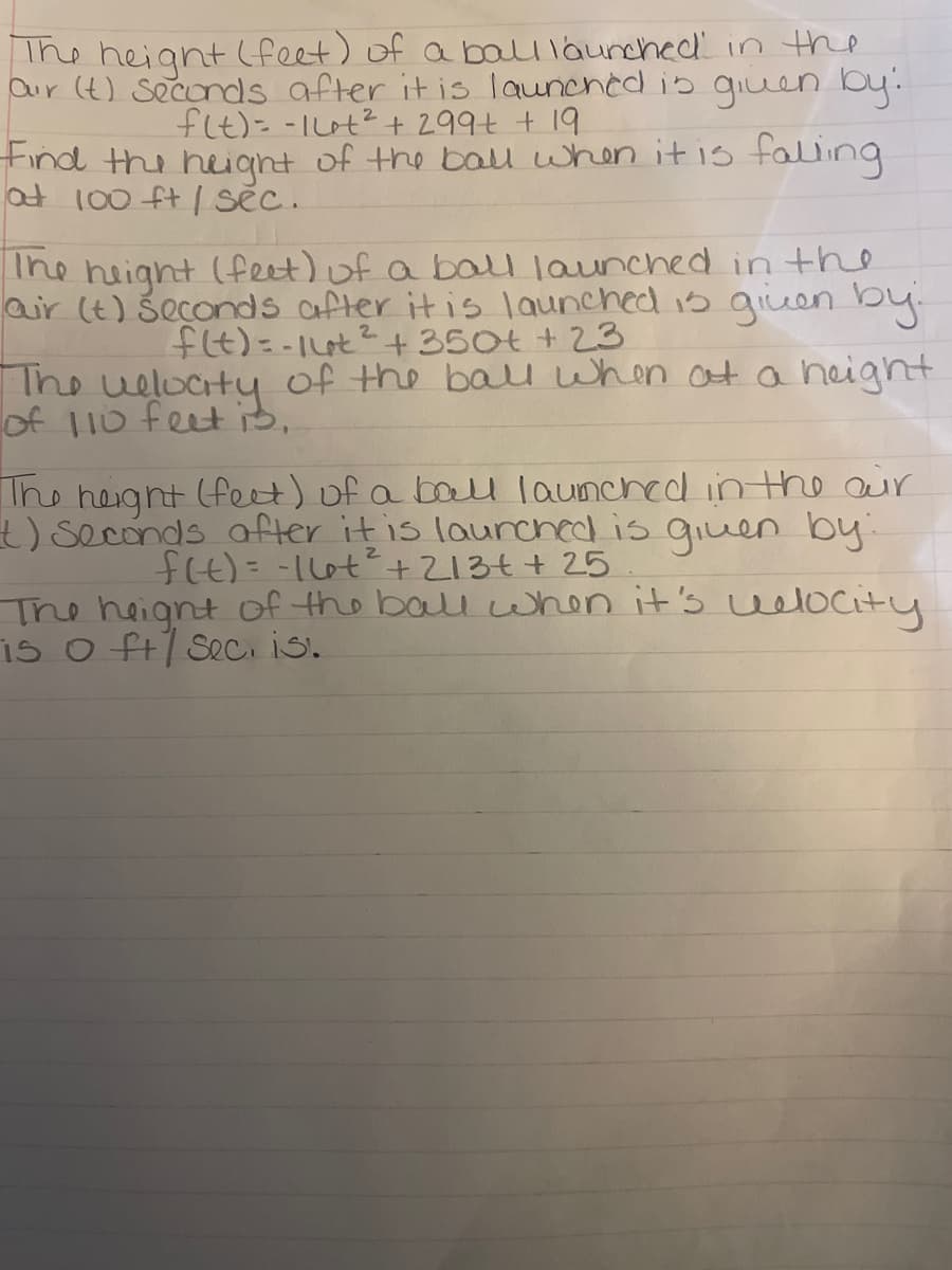 The heignt (feet) of a balllaunched in the
aur (t) Seconds after it is launched is giuen by.
flt)= -Iut? + 299t + 19
tind the heiant of the bau when itis faling
at 100 ft / sẽc.
The height (feet) of a bal launched in the
air (t) Šeconds after it is launched is giuen by.
fIt)=-1t2+350t +23
The welocty of the balu when at a height
of 110 feet 3,
Ihe heght (feet) of a balU launched inthe aur
) seconds after it is laurched is qiuen by
f4)=-110t+213t+ 25
The heignt of the ball when it's uelocity
is o ft/ Seci is.
