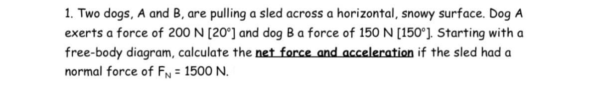 1. Two dogs, A and B, are pulling a sled across a horizontal, snowy surface. Dog A
exerts a force of 200 N [20°] and dog Ba force of 150 N [150°]. Starting with a
free-body diagram, calculate the net force and acceleration if the sled had a
normal force of FN = 1500 N.
%3D
